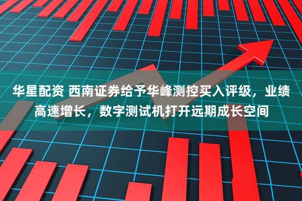 华星配资 西南证券给予华峰测控买入评级，业绩高速增长，数字测试机打开远期成长空间