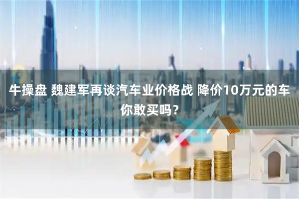 牛操盘 魏建军再谈汽车业价格战 降价10万元的车你敢买吗？