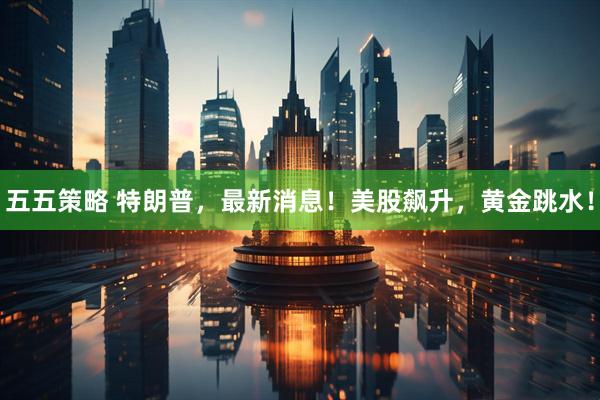 五五策略 特朗普，最新消息！美股飙升，黄金跳水！