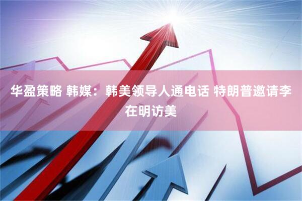 华盈策略 韩媒：韩美领导人通电话 特朗普邀请李在明访美