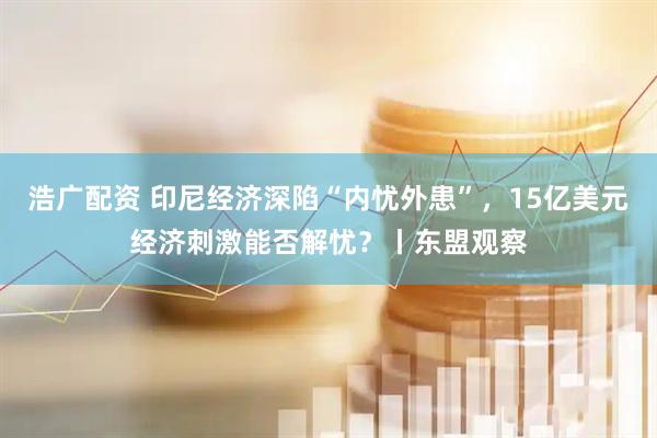 浩广配资 印尼经济深陷“内忧外患”，15亿美元经济刺激能否解忧？丨东盟观察