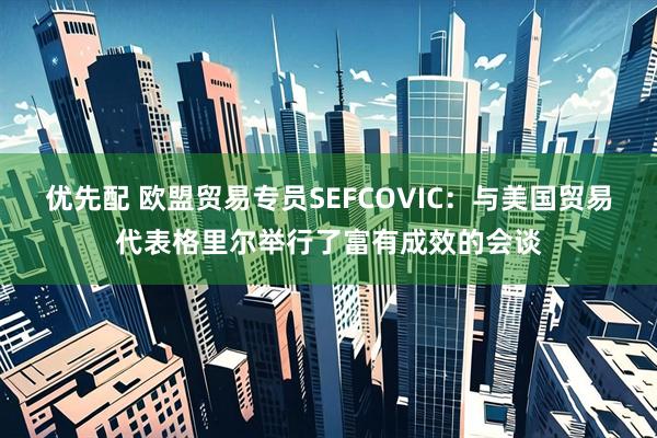 优先配 欧盟贸易专员SEFCOVIC：与美国贸易代表格里尔举行了富有成效的会谈