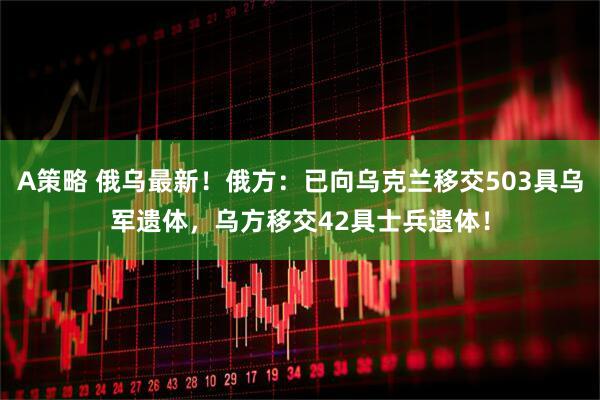 A策略 俄乌最新！俄方：已向乌克兰移交503具乌军遗体，乌方移交42具士兵遗体！