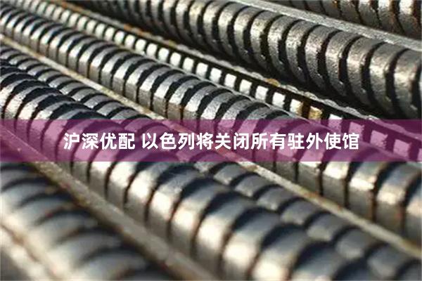 沪深优配 以色列将关闭所有驻外使馆