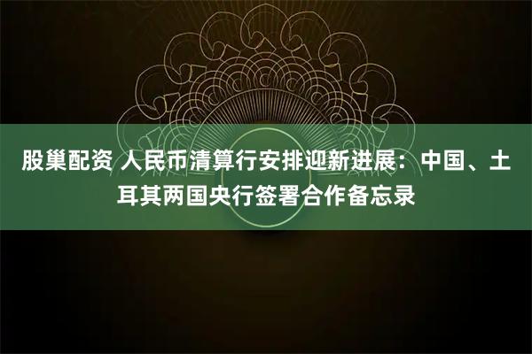 股巢配资 人民币清算行安排迎新进展：中国、土耳其两国央行签署合作备忘录