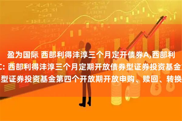 盈为国际 西部利得沣淳三个月定开债券A,西部利得沣淳三个月定开债券C: 西部利得沣淳三个月定期开放债券型证券投资基金第四个开放期开放申购、赎回、转换业务的公告