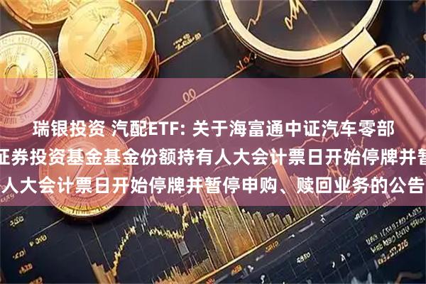 瑞银投资 汽配ETF: 关于海富通中证汽车零部件主题交易型开放式指数证券投资基金基金份额持有人大会计票日开始停牌并暂停申购、赎回业务的公告