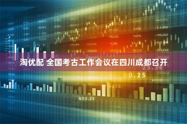 淘优配 全国考古工作会议在四川成都召开