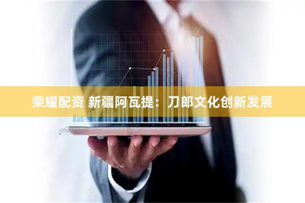 荣耀配资 新疆阿瓦提：刀郎文化创新发展