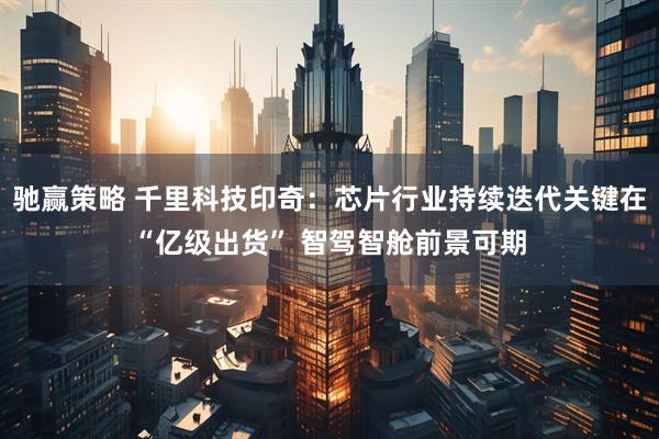 驰赢策略 千里科技印奇：芯片行业持续迭代关键在“亿级出货” 智驾智舱前景可期