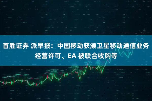 首胜证券 派早报：中国移动获颁卫星移动通信业务经营许可、EA 被联合收购等