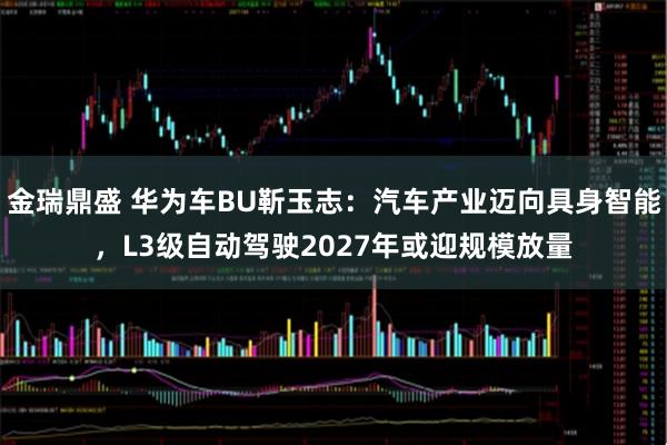 金瑞鼎盛 华为车BU靳玉志：汽车产业迈向具身智能，L3级自动驾驶2027年或迎规模放量
