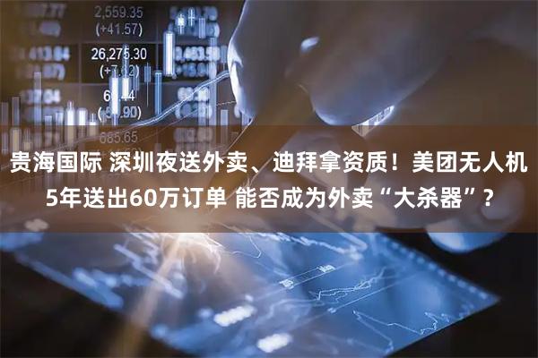 贵海国际 深圳夜送外卖、迪拜拿资质！美团无人机5年送出60万订单 能否成为外卖“大杀器”？