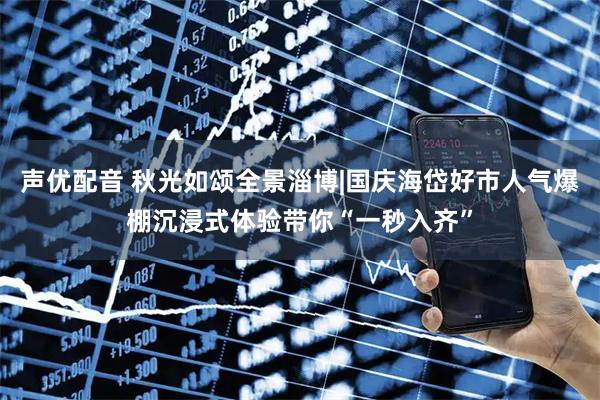 声优配音 秋光如颂全景淄博|国庆海岱好市人气爆棚沉浸式体验带你“一秒入齐”