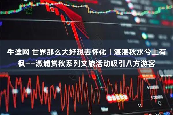牛途网 世界那么大好想去怀化丨湛湛秋水兮上有枫——溆浦赏秋系列文旅活动吸引八方游客