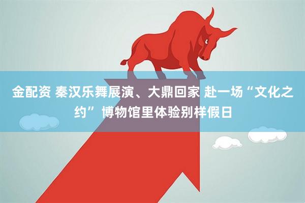 金配资 秦汉乐舞展演、大鼎回家 赴一场“文化之约” 博物馆里体验别样假日