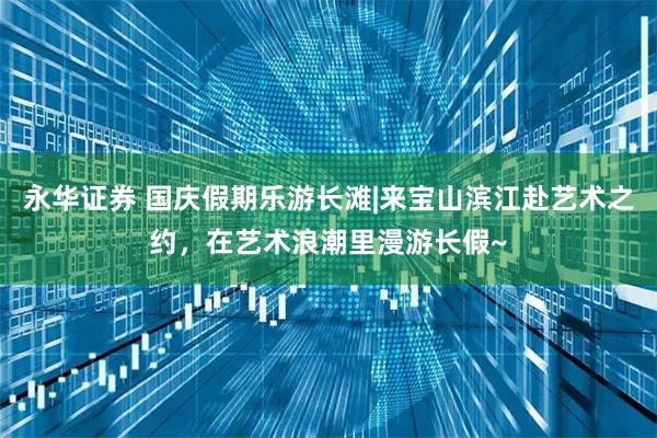 永华证券 国庆假期乐游长滩|来宝山滨江赴艺术之约，在艺术浪潮里漫游长假~