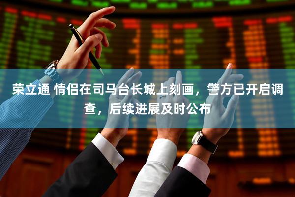 荣立通 情侣在司马台长城上刻画，警方已开启调查，后续进展及时公布