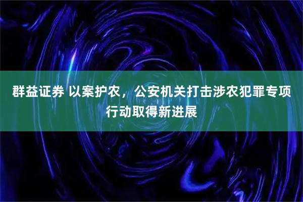 群益证券 以案护农，公安机关打击涉农犯罪专项行动取得新进展