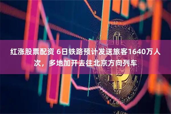 红涨股票配资 6日铁路预计发送旅客1640万人次，多地加开去往北京方向列车