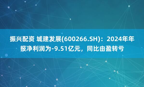 振兴配资 城建发展(600266.SH)：2024年年报净利润为-9.51亿元，同比由盈转亏