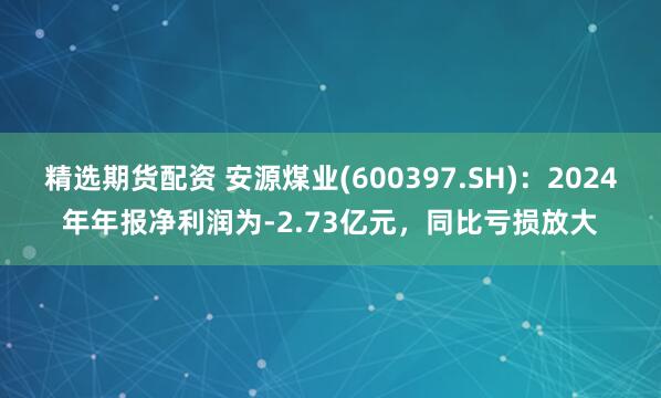 精选期货配资 安源煤业(600397.SH)：2024年年报净利润为-2.73亿元，同比亏损放大