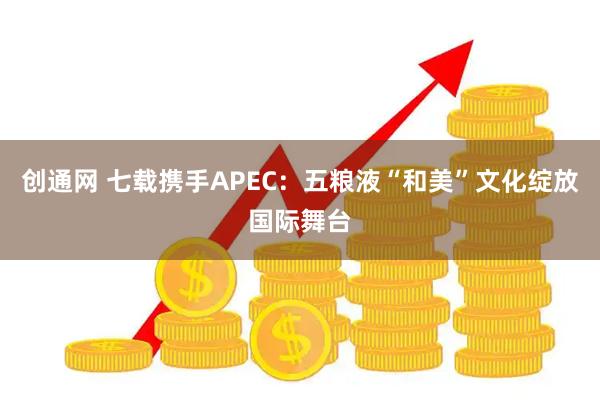 创通网 七载携手APEC：五粮液“和美”文化绽放国际舞台