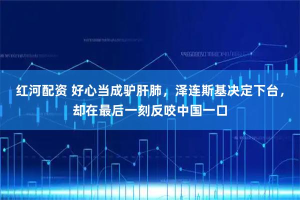红河配资 好心当成驴肝肺,泽连斯基决定下台,却在最后一刻反咬中国一口