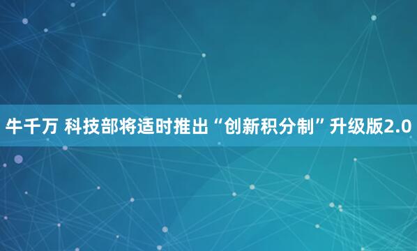 牛千万 科技部将适时推出“创新积分制”升级版2.0