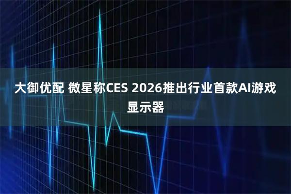 大御优配 微星称CES 2026推出行业首款AI游戏显示器