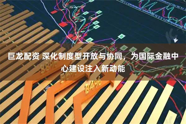 巨龙配资 深化制度型开放与协同，为国际金融中心建设注入新动能