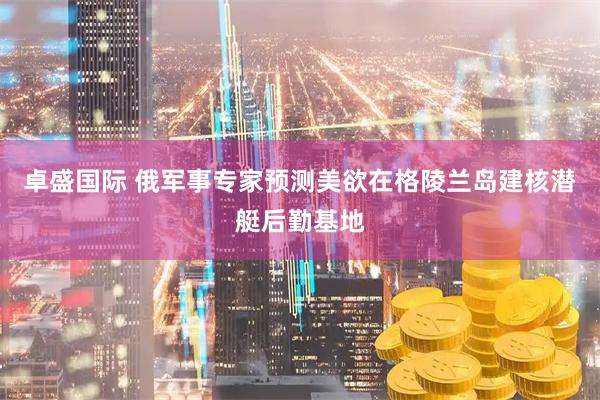 卓盛国际 俄军事专家预测美欲在格陵兰岛建核潜艇后勤基地