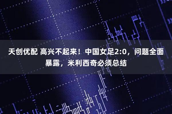 天创优配 高兴不起来!中国女足2:0,问题全面暴露,米利西奇必须总结