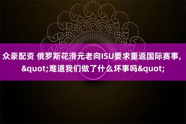 众豪配资 俄罗斯花滑元老向ISU要求重返国际赛事, "难道我们做了什么坏事吗"