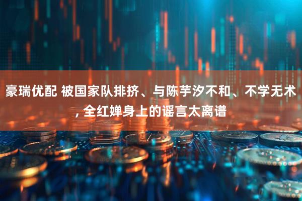 豪瑞优配 被国家队排挤、与陈芋汐不和、不学无术, 全红婵身上的谣言太离谱