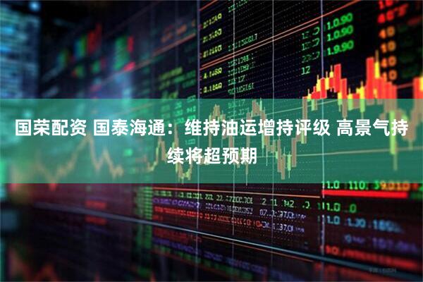 国荣配资 国泰海通：维持油运增持评级 高景气持续将超预期