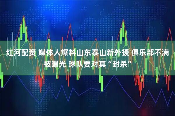 红河配资 媒体人爆料山东泰山新外援 俱乐部不满被曝光 球队要对其“封杀”