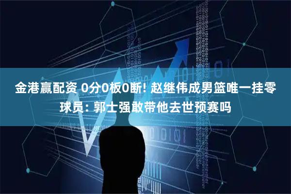金港赢配资 0分0板0断! 赵继伟成男篮唯一挂零球员: 郭士强敢带他去世预赛吗
