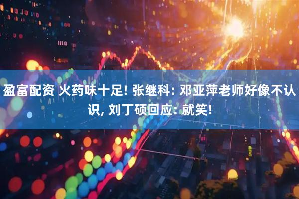 盈富配资 火药味十足! 张继科: 邓亚萍老师好像不认识, 刘丁硕回应: 就笑!